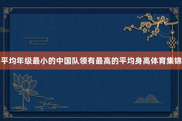 平均年级最小的中国队领有最高的平均身高体育集锦