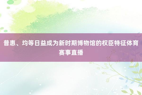普惠、均等日益成为新时期博物馆的权臣特征体育赛事直播