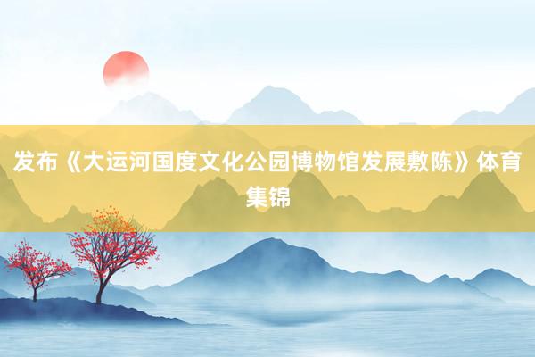 发布《大运河国度文化公园博物馆发展敷陈》体育集锦