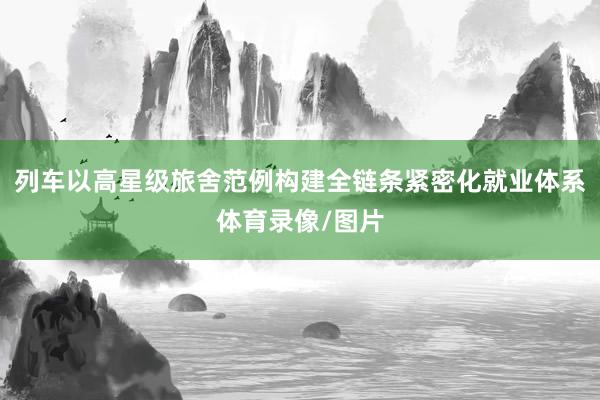 列车以高星级旅舍范例构建全链条紧密化就业体系体育录像/图片