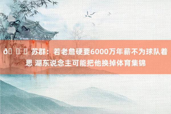😐苏群：若老詹硬要6000万年薪不为球队着思 湖东说念主可能