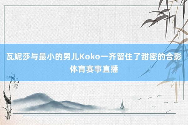 瓦妮莎与最小的男儿Koko一齐留住了甜密的合影体育赛事直播