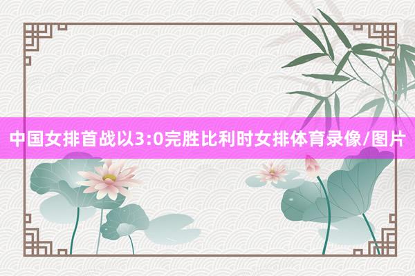 中国女排首战以3:0完胜比利时女排体育录像/图片