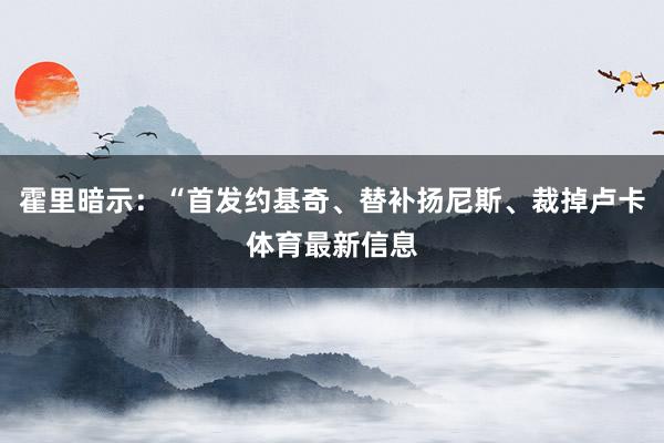 霍里暗示：“首发约基奇、替补扬尼斯、裁掉卢卡体育最新信息