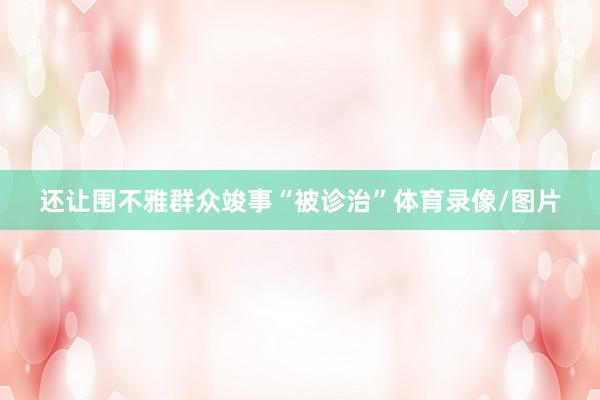 还让围不雅群众竣事“被诊治”体育录像/图片