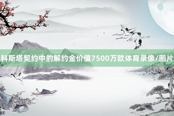 科斯塔契约中的解约金价值7500万欧体育录像/图片
