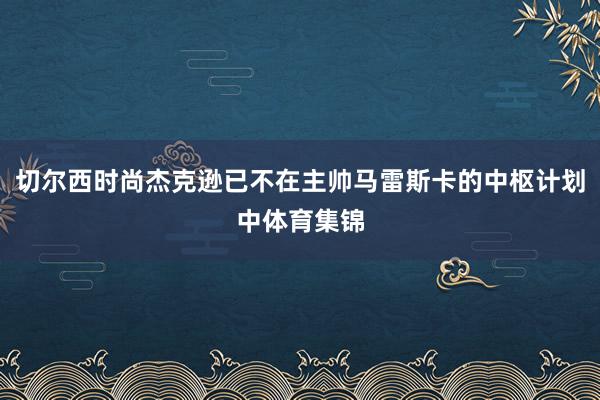 切尔西时尚杰克逊已不在主帅马雷斯卡的中枢计划中体育集锦