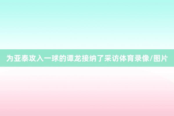 为亚泰攻入一球的谭龙接纳了采访体育录像/图片