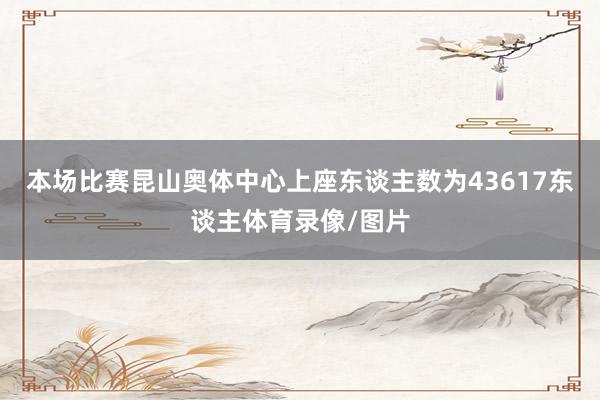 本场比赛昆山奥体中心上座东谈主数为43617东谈主体育录像/图片