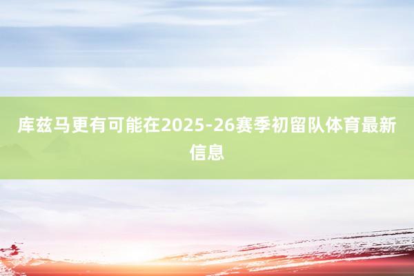 库兹马更有可能在2025-26赛季初留队体育最新信息