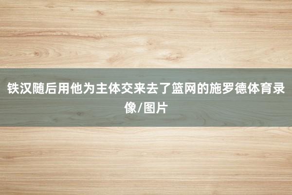 铁汉随后用他为主体交来去了篮网的施罗德体育录像/图片