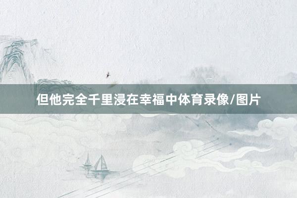 但他完全千里浸在幸福中体育录像/图片