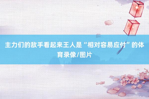 主力们的敌手看起来王人是“相对容易应付”的体育录像/图片