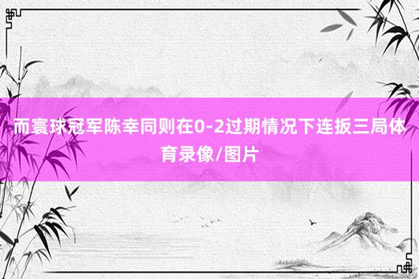 而寰球冠军陈幸同则在0-2过期情况下连扳三局体育录像/图片