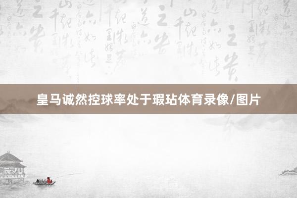 皇马诚然控球率处于瑕玷体育录像/图片
