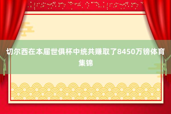 切尔西在本届世俱杯中统共赚取了8450万镑体育集锦