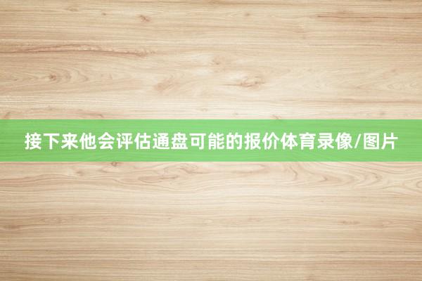 接下来他会评估通盘可能的报价体育录像/图片