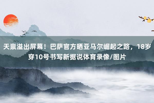 天禀溢出屏幕！巴萨官方晒亚马尔崛起之路，18岁穿10号书写新