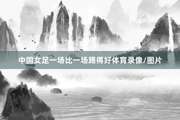中国女足一场比一场踢得好体育录像/图片