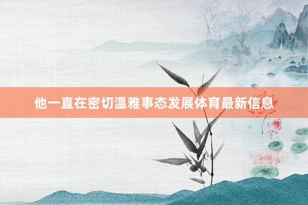 他一直在密切温雅事态发展体育最新信息