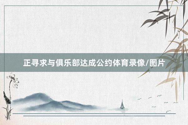 正寻求与俱乐部达成公约体育录像/图片