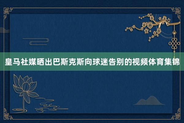 皇马社媒晒出巴斯克斯向球迷告别的视频体育集锦