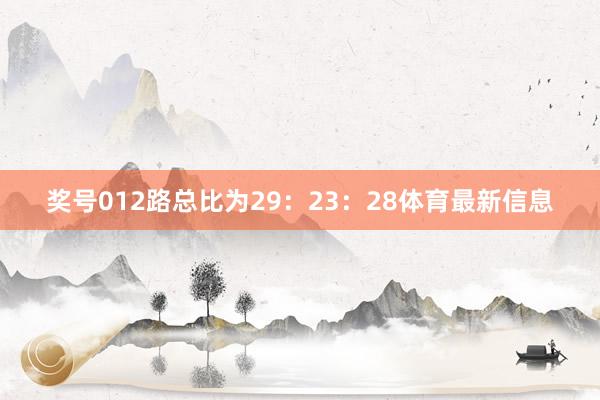 奖号012路总比为29：23：28体育最新信息