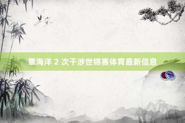 覃海洋 2 次干涉世锦赛体育最新信息