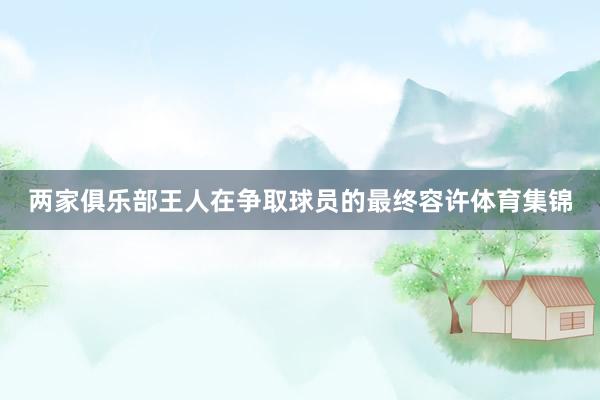 两家俱乐部王人在争取球员的最终容许体育集锦
