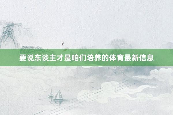 要说东谈主才是咱们培养的体育最新信息