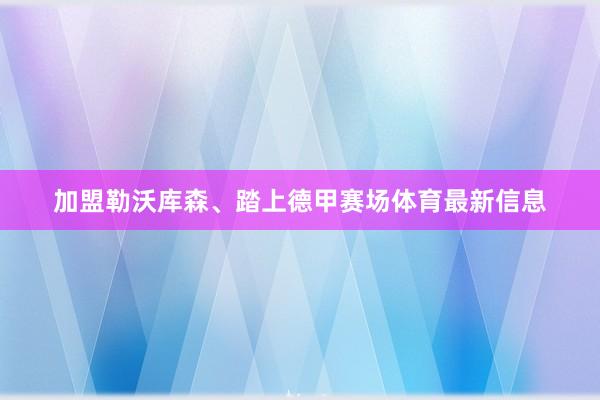 加盟勒沃库森、踏上德甲赛场体育最新信息