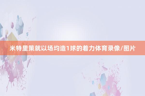 米特里策就以场均造1球的着力体育录像/图片