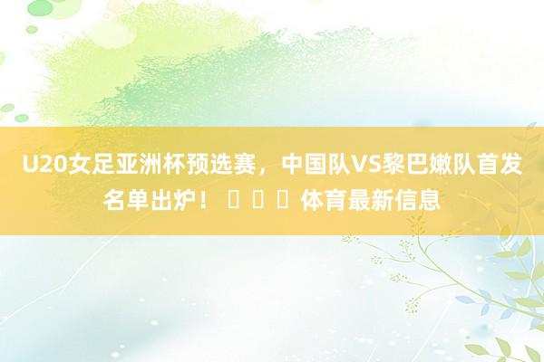 U20女足亚洲杯预选赛,中国队VS黎巴嫩队首发名单出炉! 体育最新信息