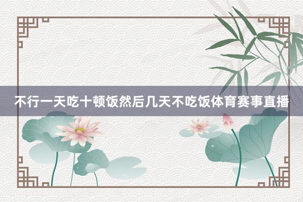 不行一天吃十顿饭然后几天不吃饭体育赛事直播