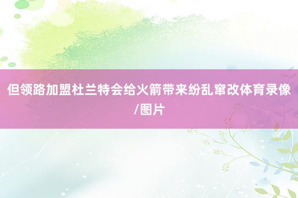 但领路加盟杜兰特会给火箭带来纷乱窜改体育录像/图片