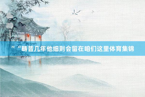 ”“畴昔几年他细则会留在咱们这里体育集锦