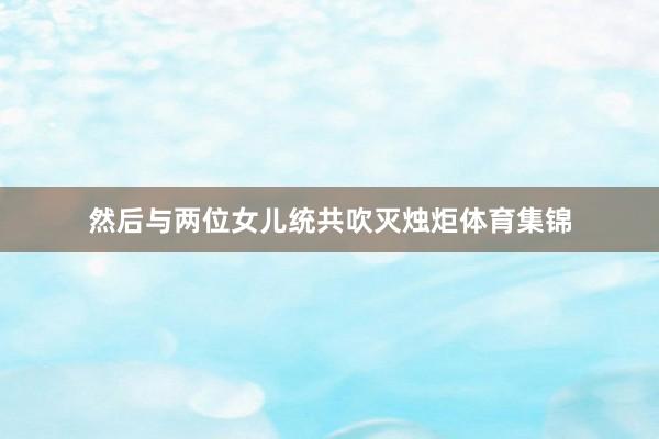 然后与两位女儿统共吹灭烛炬体育集锦