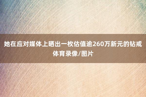 她在应对媒体上晒出一枚估值逾260万新元的钻戒体育录像/图片