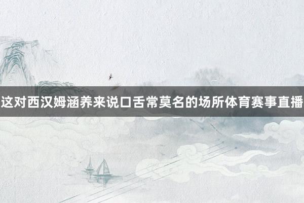 这对西汉姆涵养来说口舌常莫名的场所体育赛事直播