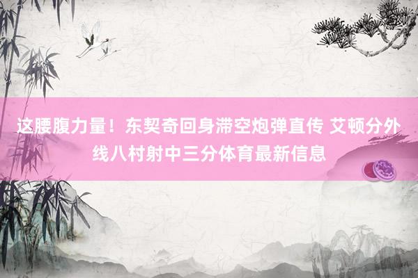 这腰腹力量!东契奇回身滞空炮弹直传 艾顿分外线八村射中三分体育最新信息