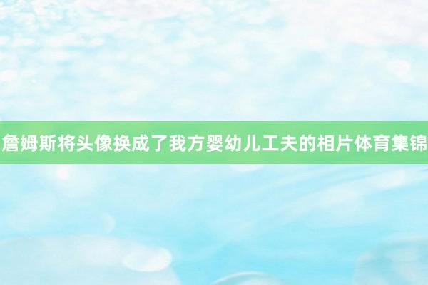詹姆斯将头像换成了我方婴幼儿工夫的相片体育集锦