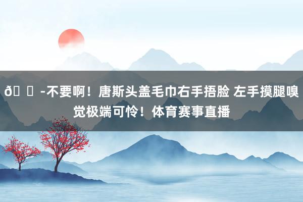 😭不要啊！唐斯头盖毛巾右手捂脸 左手摸腿嗅觉极端可怜！体育赛
