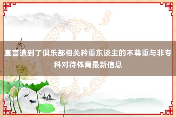 直言遭到了俱乐部相关矜重东谈主的不尊重与非专科对待体育最新信