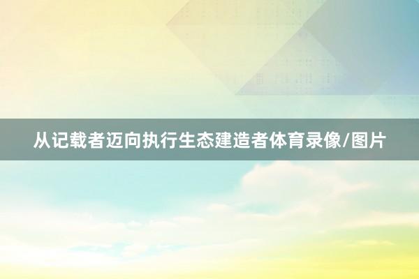 从记载者迈向执行生态建造者体育录像/图片