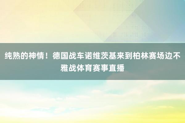 纯熟的神情！德国战车诺维茨基来到柏林赛场边不雅战体育赛事直播