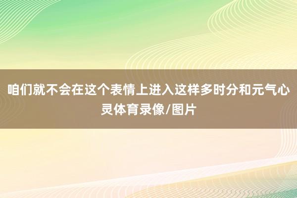 咱们就不会在这个表情上进入这样多时分和元气心灵体育录像/图片