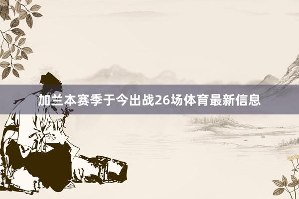 加兰本赛季于今出战26场体育最新信息