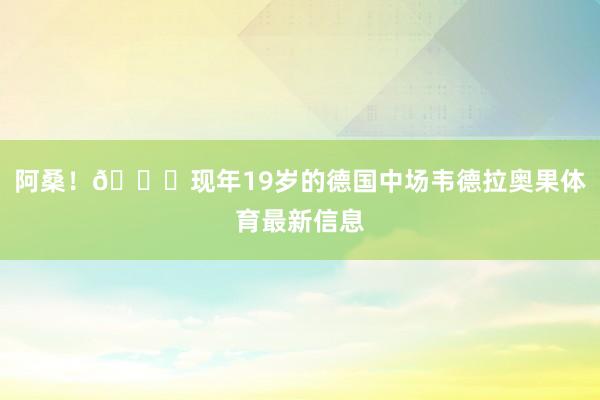 阿桑！🙏现年19岁的德国中场韦德拉奥果体育最新信息