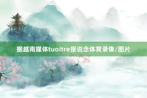 据越南媒体tuoitre报说念体育录像/图片