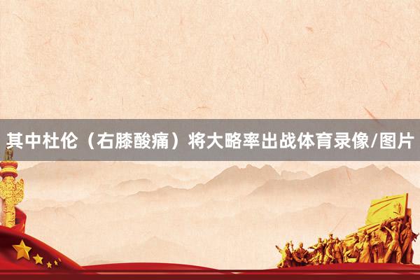 其中杜伦(右膝酸痛)将大略率出战体育录像/图片